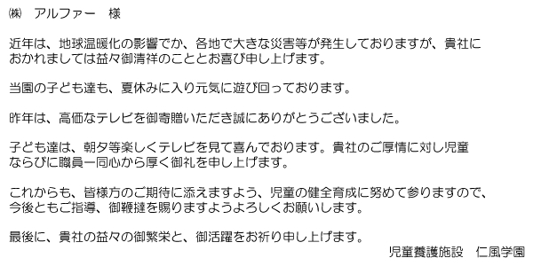 アルファー様 近年は、地球温暖化の影響でか、各地で大きな災害等が発生しておりますが、貴社におかれましては益々御清祥のこととお喜び申し上げます。当園の子ども達も、夏休みに入り元気に遊び回っております。昨年は、高価なテレビをご寄付頂き誠にありがとうございました。子ども達は、朝夕等楽しくテレビを見て喜んでおります。貴社のご厚情に対して児童並びに職員一同心から厚く御礼を申し上げます。これからも、皆様方のご期待に添えますよう、児童の健全育成に努めてまいりますので、今後ともご指導、御鞕撻を賜りますようよろしくお願いします。最後に、貴社の益々のご繁栄と、ご活躍をお祈り申し上げます。 児童養護施設 仁風学園